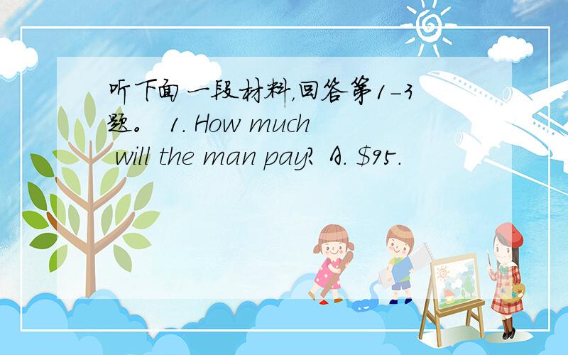 听下面一段材料，回答第1-3题。 1. How much will the man pay? A. $95.