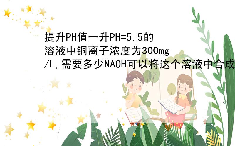 提升PH值一升PH=5.5的溶液中铜离子浓度为300mg/L,需要多少NAOH可以将这个溶液中合成PH=10.5,且完全