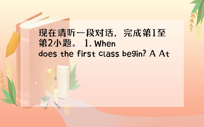 现在请听一段对话，完成第1至第2小题。 1. When does the first class begin? A At