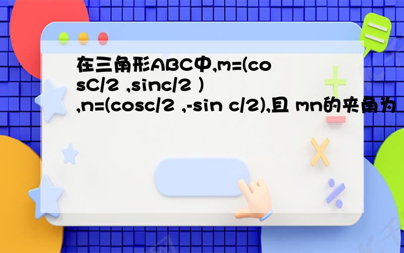 在三角形ABC中,m=(cosC/2 ,sinc/2 ),n=(cosc/2 ,-sin c/2),且 mn的夹角为 3