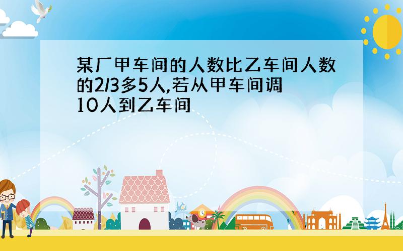 某厂甲车间的人数比乙车间人数的2/3多5人,若从甲车间调10人到乙车间