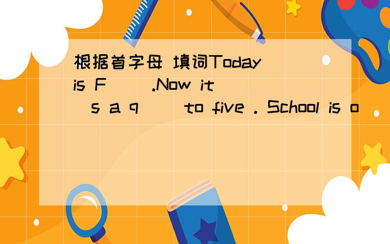 根据首字母 填词Today is F( ).Now it`s a q( )to five . School is o(