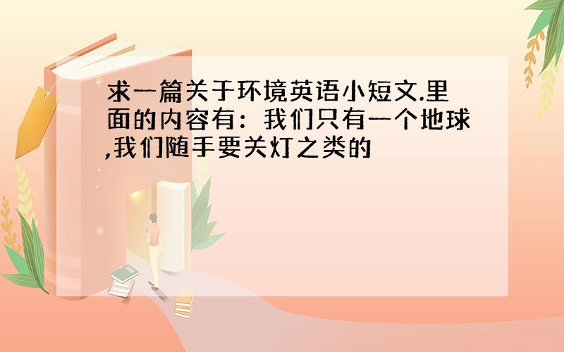 求一篇关于环境英语小短文.里面的内容有：我们只有一个地球,我们随手要关灯之类的