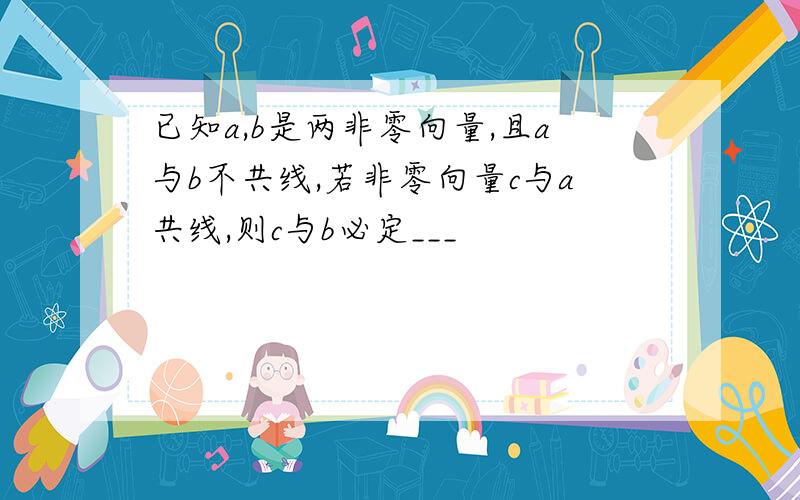 已知a,b是两非零向量,且a与b不共线,若非零向量c与a共线,则c与b必定___