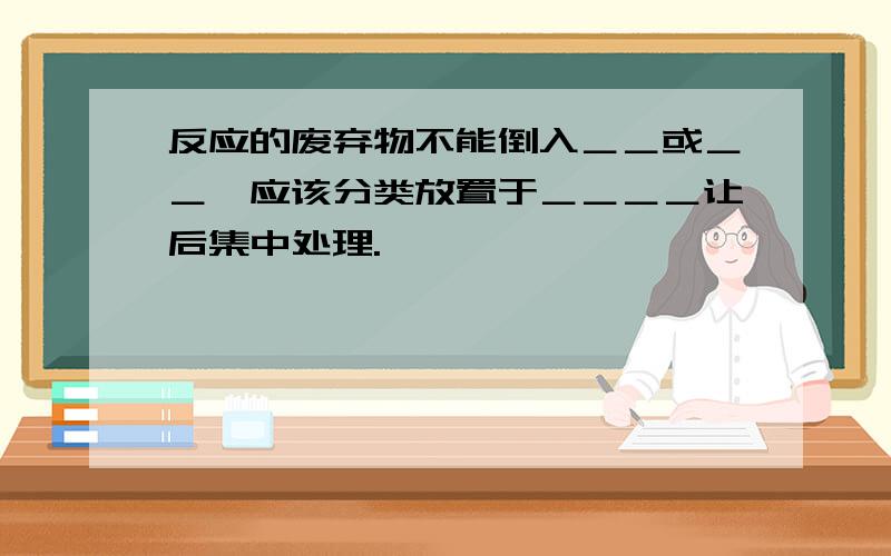 反应的废弃物不能倒入＿＿或＿＿,应该分类放置于＿＿＿＿让后集中处理.