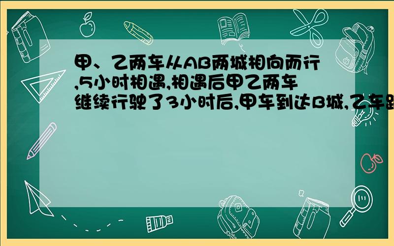 甲、乙两车从AB两城相向而行,5小时相遇,相遇后甲乙两车继续行驶了3小时后,甲车到达B城,乙车距离A城还有