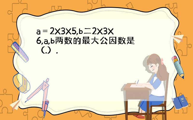 a＝2X3X5,b二2X3X6,a,b两数的最大公因数是（.）.