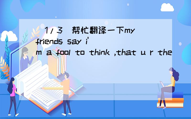 (1/3)帮忙翻译一下my friends say i'm a fool to think ,that u r the