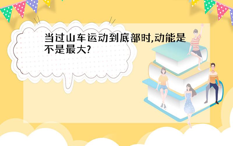 当过山车运动到底部时,动能是不是最大?