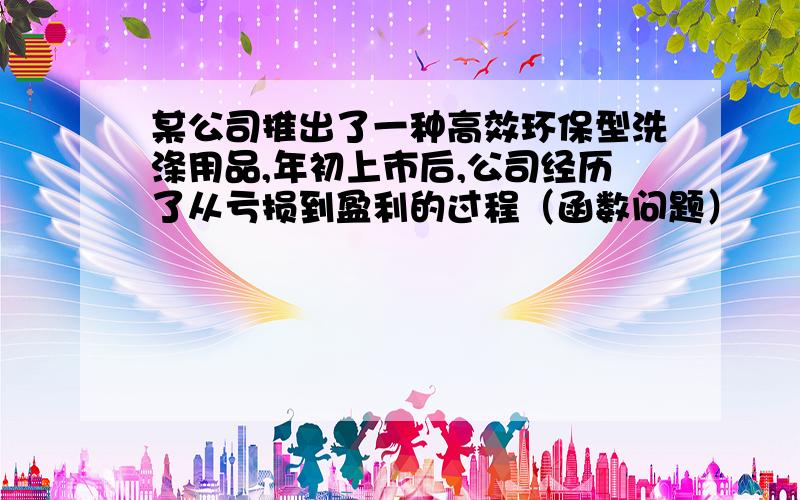 某公司推出了一种高效环保型洗涤用品,年初上市后,公司经历了从亏损到盈利的过程（函数问题）