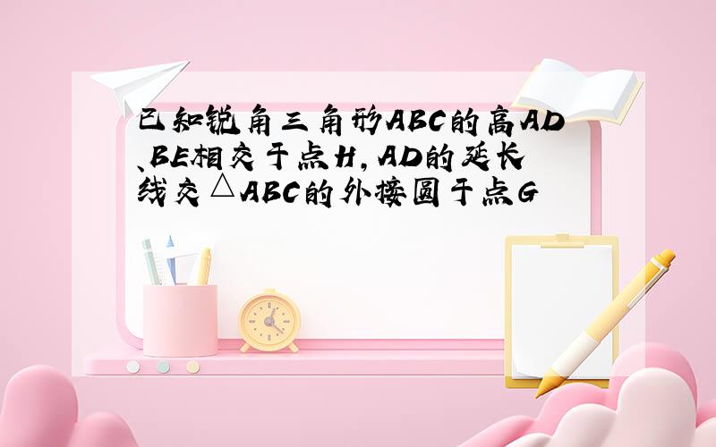 已知锐角三角形ABC的高AD、BE相交于点H,AD的延长线交△ABC的外接圆于点G