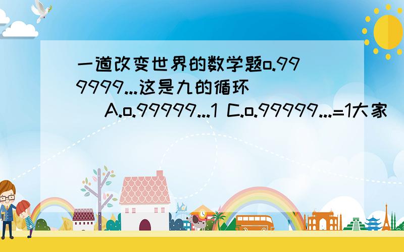 一道改变世界的数学题o.999999...这是九的循环（ ）A.o.99999...1 C.o.99999...=1大家