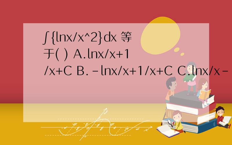 ∫{lnx/x^2}dx 等于( ) A.lnx/x+1/x+C B.-lnx/x+1/x+C C.lnx/x-1/x+