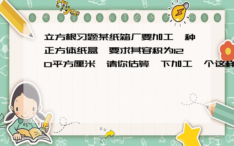 立方根习题某纸箱厂要加工一种正方体纸盒,要求其容积为120平方厘米,请你估算一下加工一个这样的纸盒大约用多少平方厘米的纸