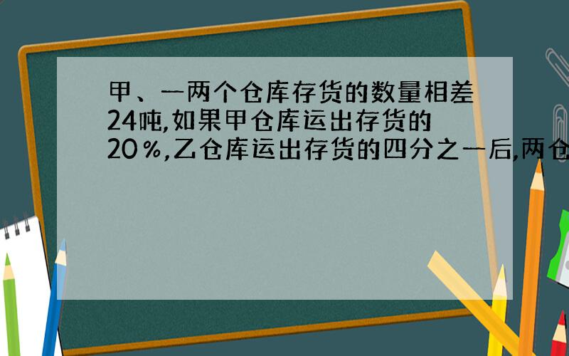 甲、一两个仓库存货的数量相差24吨,如果甲仓库运出存货的20％,乙仓库运出存货的四分之一后,两仓库相等