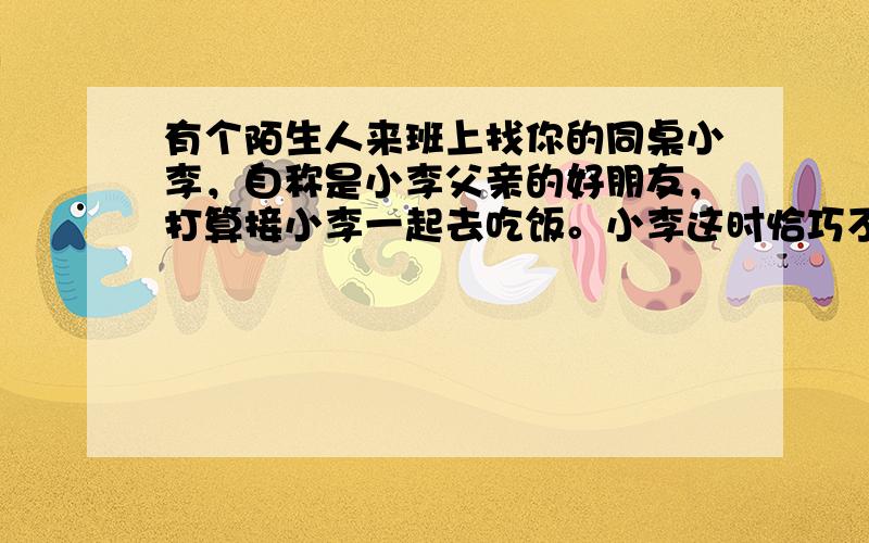 有个陌生人来班上找你的同桌小李，自称是小李父亲的好朋友，打算接小李一起去吃饭。小李这时恰巧不在，你的恰当做法是 [&nb