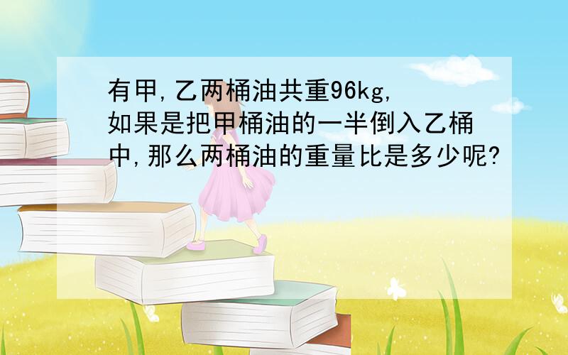 有甲,乙两桶油共重96kg,如果是把甲桶油的一半倒入乙桶中,那么两桶油的重量比是多少呢?