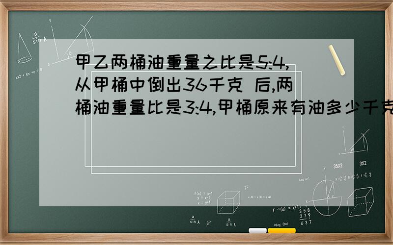 甲乙两桶油重量之比是5:4,从甲桶中倒出36千克 后,两桶油重量比是3:4,甲桶原来有油多少千克?