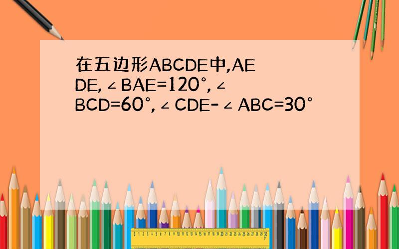 在五边形ABCDE中,AE⊥DE,∠BAE=120°,∠BCD=60°,∠CDE-∠ABC=30°