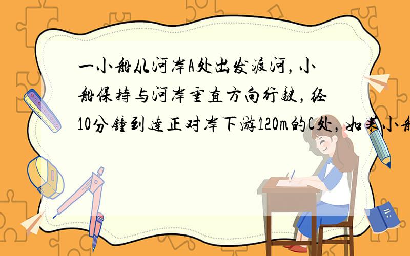 一小船从河岸A处出发渡河，小船保持与河岸垂直方向行驶，经10分钟到达正对岸下游120m的C处，如果小船保持原速逆水斜向上