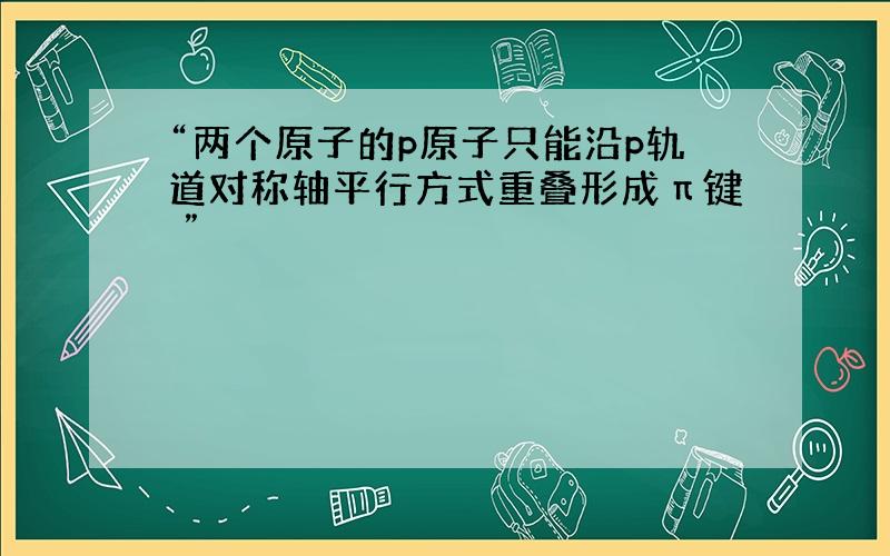 “两个原子的p原子只能沿p轨道对称轴平行方式重叠形成π键 ”