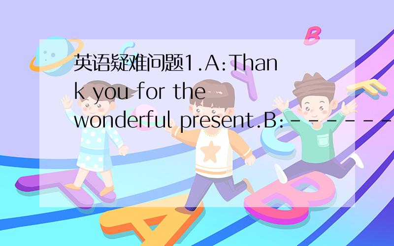 英语疑难问题1.A:Thank you for the wonderful present.B:------ A.My