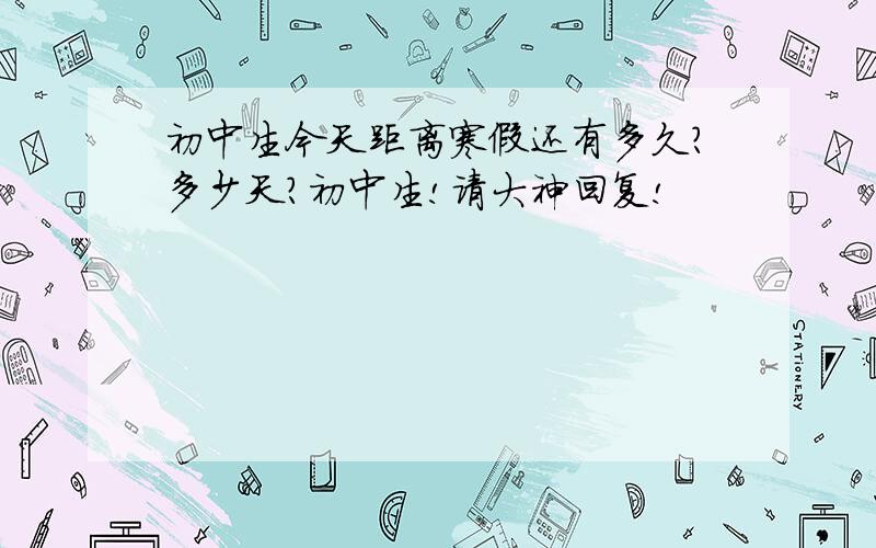 初中生今天距离寒假还有多久?多少天?初中生!请大神回复!