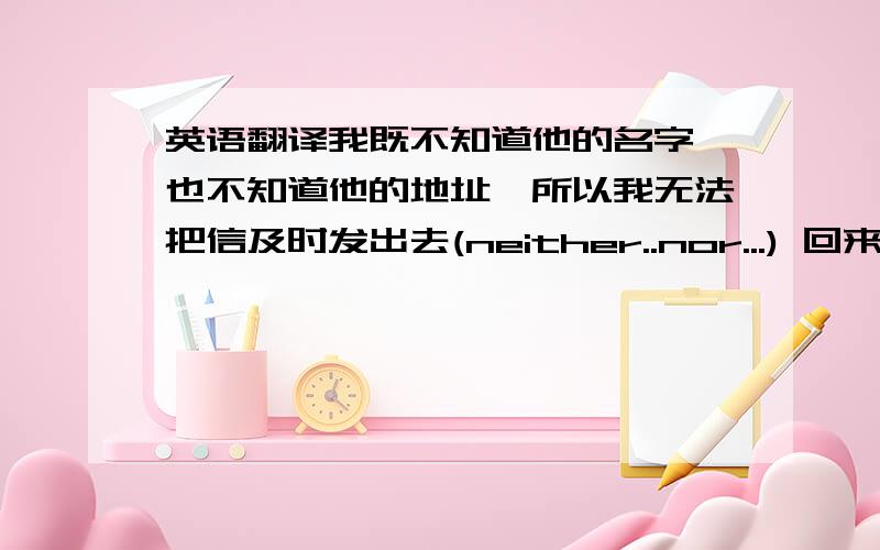 英语翻译我既不知道他的名字,也不知道他的地址,所以我无法把信及时发出去(neither..nor...) 回来时,他很惊