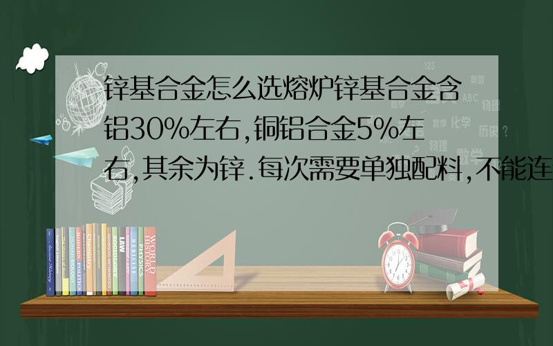 锌基合金怎么选熔炉锌基合金含铝30%左右,铜铝合金5%左右,其余为锌.每次需要单独配料,不能连续熔化.每天需要6吨左右,