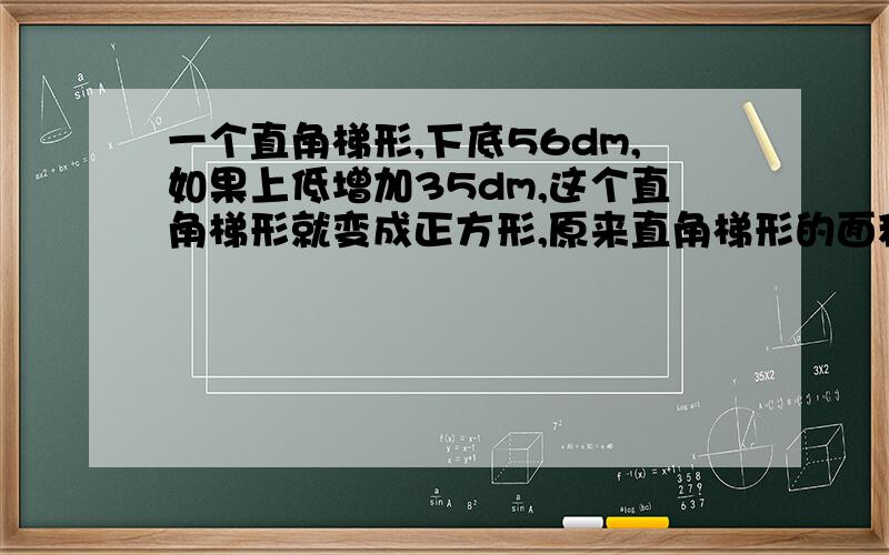 一个直角梯形,下底56dm,如果上低增加35dm,这个直角梯形就变成正方形,原来直角梯形的面积是多少? 速度