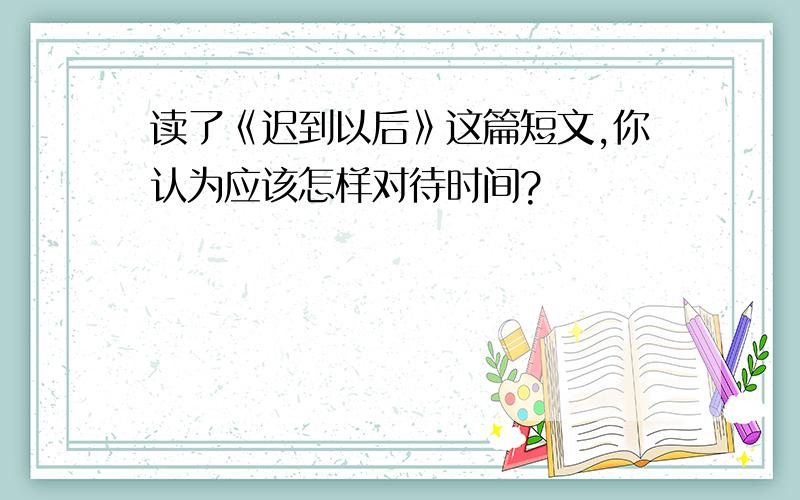 读了《迟到以后》这篇短文,你认为应该怎样对待时间?