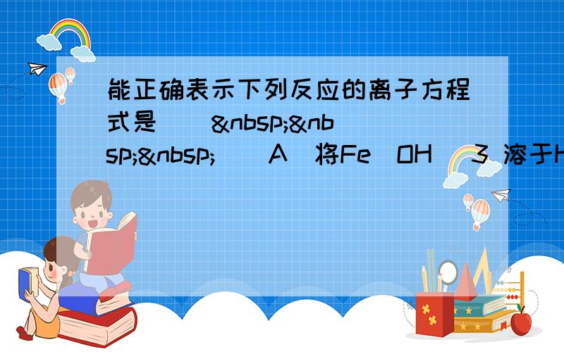 能正确表示下列反应的离子方程式是 [     ] A．将Fe(OH) 3 溶于HI溶液中：