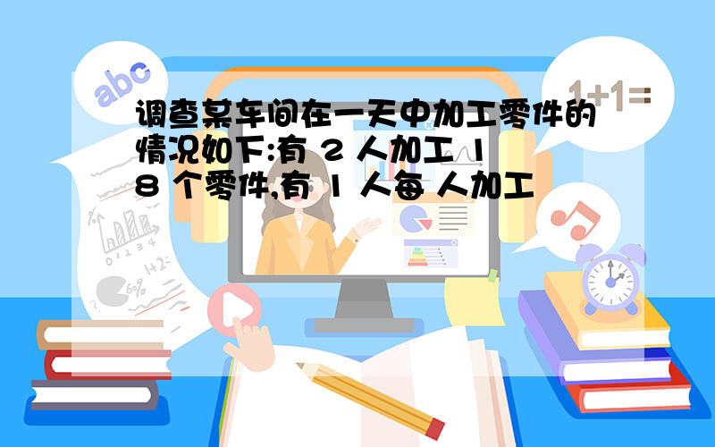 调查某车间在一天中加工零件的情况如下:有 2 人加工 18 个零件,有 1 人每 人加工