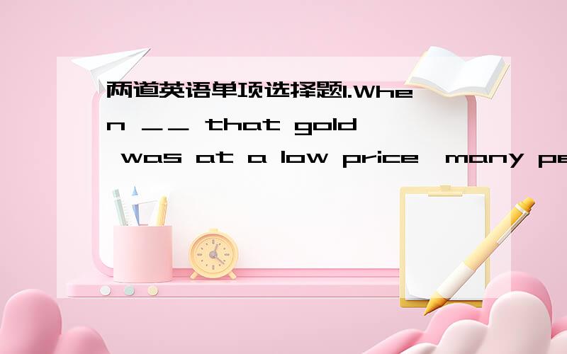 两道英语单项选择题1.When ＿＿ that gold was at a low price,many people