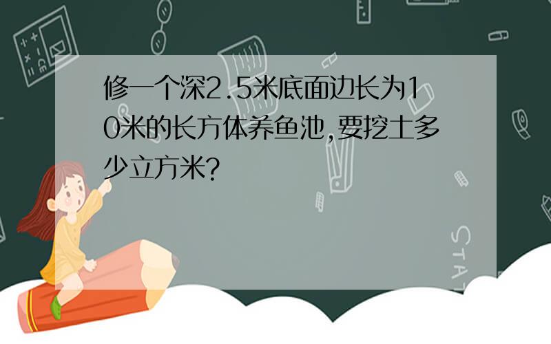 修一个深2.5米底面边长为10米的长方体养鱼池,要挖土多少立方米?