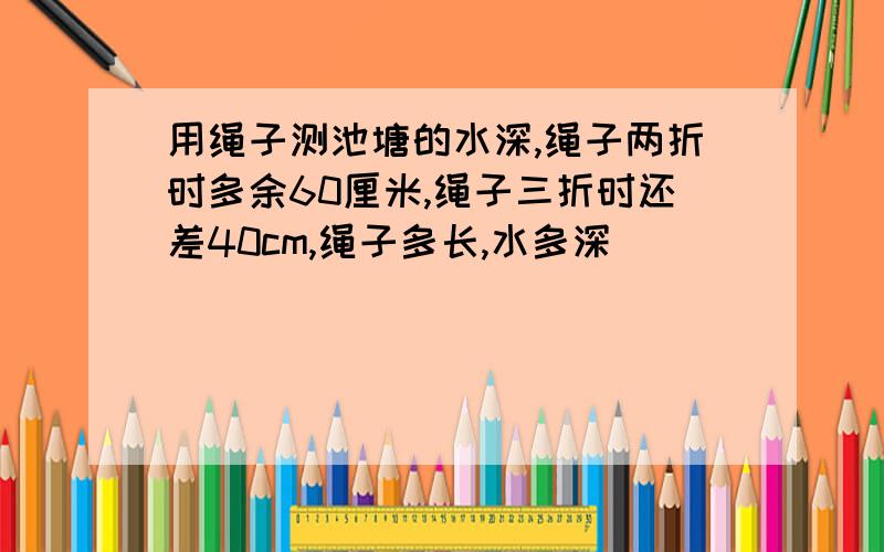 用绳子测池塘的水深,绳子两折时多余60厘米,绳子三折时还差40cm,绳子多长,水多深