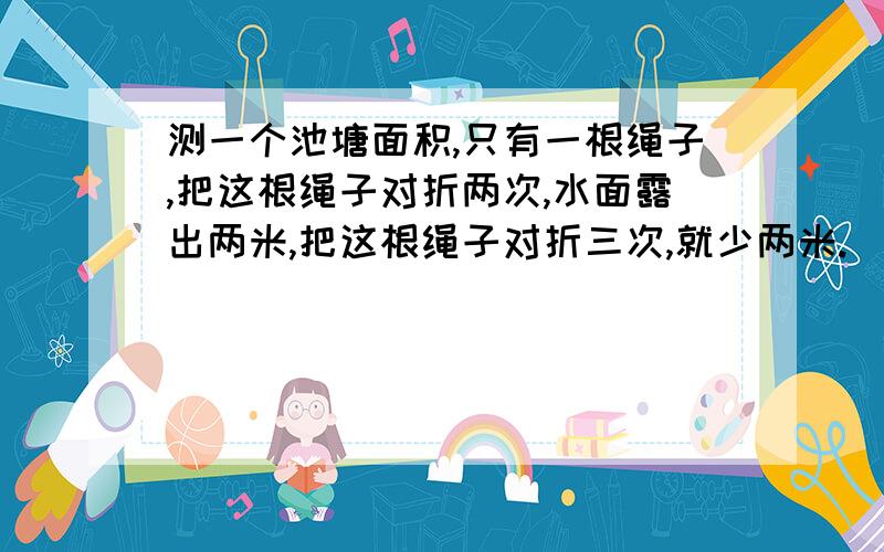 测一个池塘面积,只有一根绳子,把这根绳子对折两次,水面露出两米,把这根绳子对折三次,就少两米.