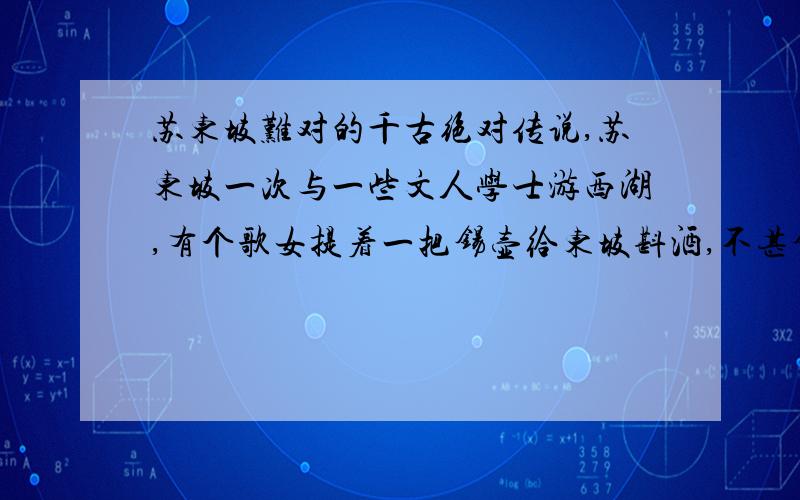 苏东坡难对的千古绝对传说,苏东坡一次与一些文人学士游西湖,有个歌女提着一把锡壶给东坡斟酒,不甚锡壶落入湖中,于是有人当即