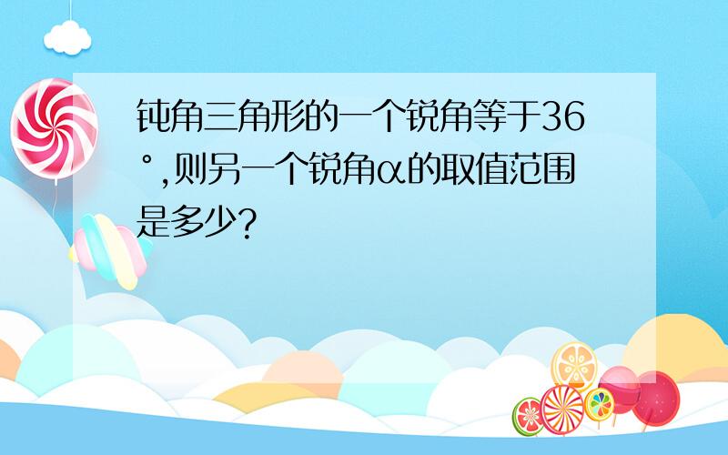 钝角三角形的一个锐角等于36°,则另一个锐角α的取值范围是多少?