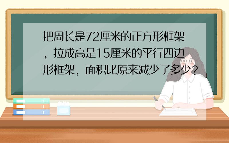 把周长是72厘米的正方形框架，拉成高是15厘米的平行四边形框架，面积比原来减少了多少？