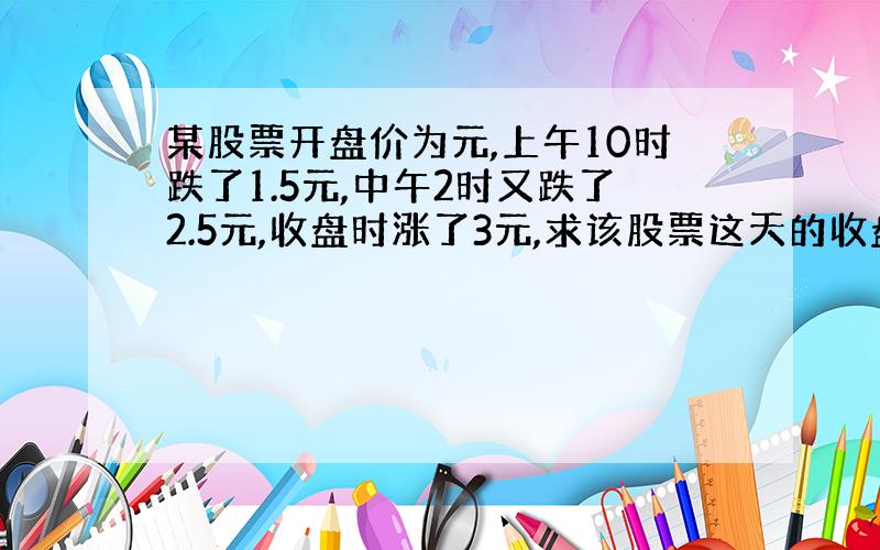 某股票开盘价为元,上午10时跌了1.5元,中午2时又跌了2.5元,收盘时涨了3元,求该股票这天的收盘价是多少?