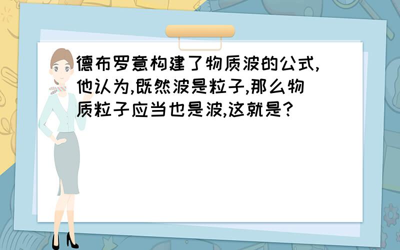 德布罗意构建了物质波的公式,他认为,既然波是粒子,那么物质粒子应当也是波,这就是?