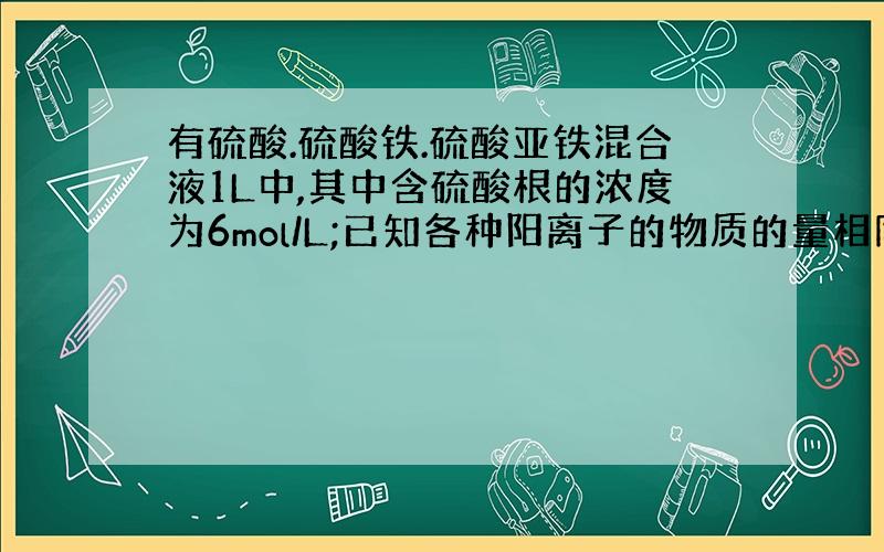 有硫酸.硫酸铁.硫酸亚铁混合液1L中,其中含硫酸根的浓度为6mol/L;已知各种阳离子的物质的量相同,则其浓