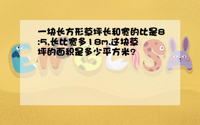 一块长方形草坪长和宽的比是8:5,长比宽多18m.这块草坪的面积是多少平方米?