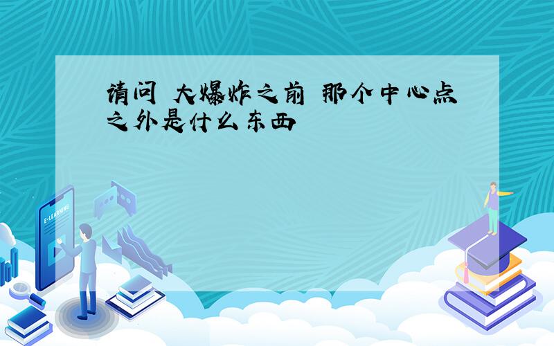 请问 大爆炸之前 那个中心点之外是什么东西