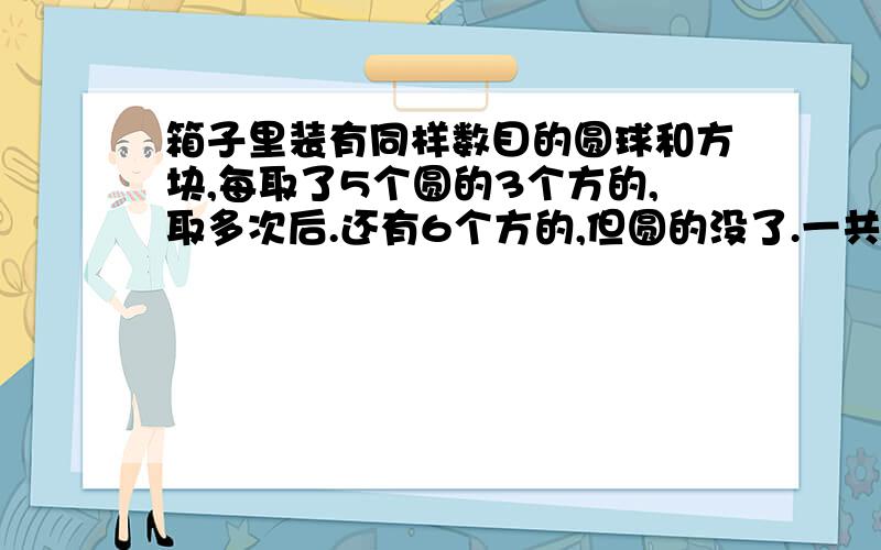 箱子里装有同样数目的圆球和方块,每取了5个圆的3个方的,取多次后.还有6个方的,但圆的没了.一共取了多少次?