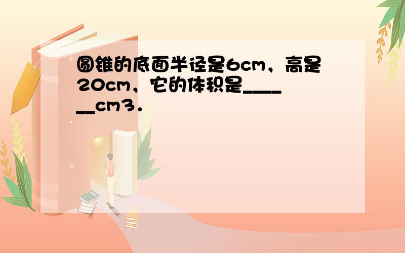 圆锥的底面半径是6cm，高是20cm，它的体积是______cm3．