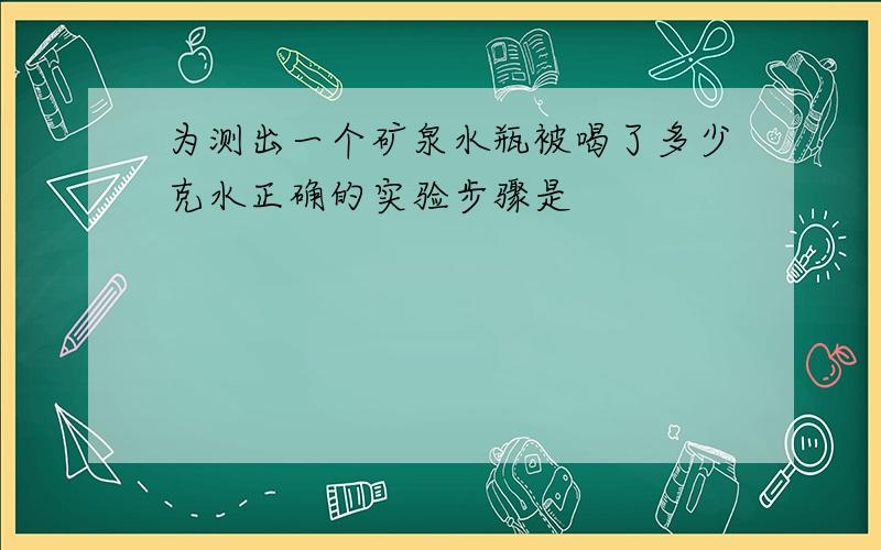 为测出一个矿泉水瓶被喝了多少克水正确的实验步骤是