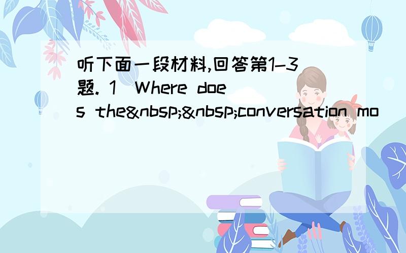 听下面一段材料,回答第1-3题. 1．Where does the  conversation mo