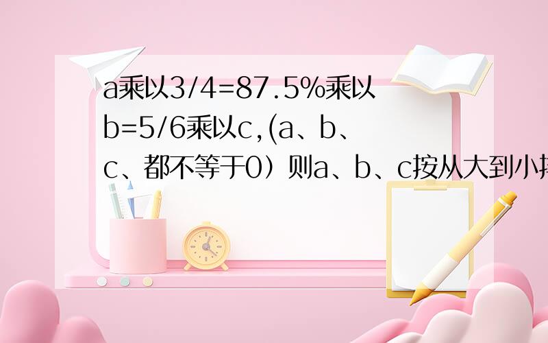 a乘以3/4=87.5%乘以b=5/6乘以c,(a、b、c、都不等于0）则a、b、c按从大到小排序是什么